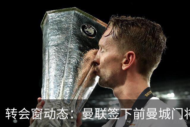 转会窗动态：曼联签下前曼城门将之子 伊普斯维奇锁定2米06巨人门将